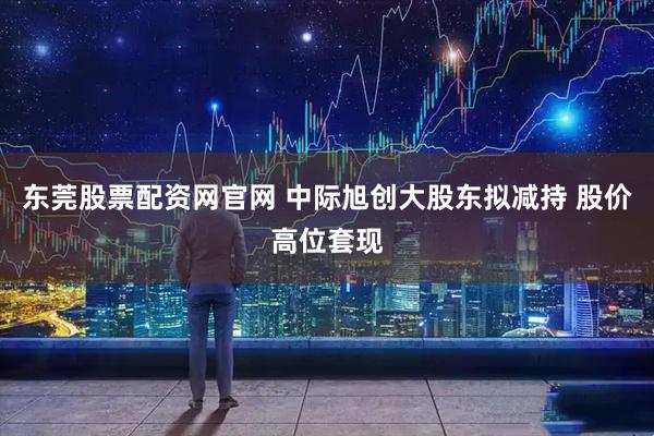 东莞股票配资网官网 中际旭创大股东拟减持 股价高位套现