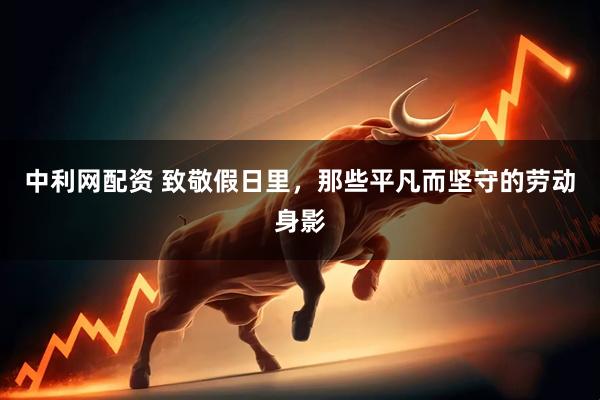 中利网配资 致敬假日里，那些平凡而坚守的劳动身影