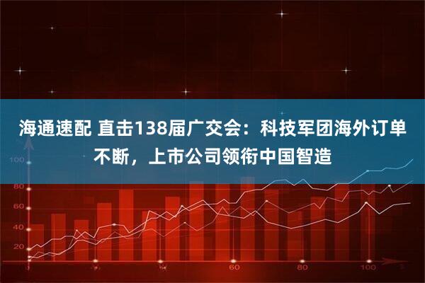 海通速配 直击138届广交会：科技军团海外订单不断，上市公司领衔中国智造