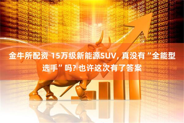 金牛所配资 15万级新能源SUV, 真没有“全能型选手”吗? 也许这次有了答案