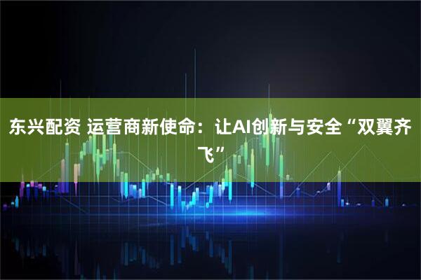 东兴配资 运营商新使命：让AI创新与安全“双翼齐飞”