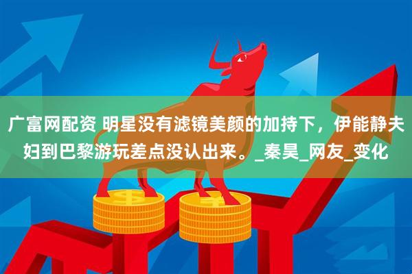 广富网配资 明星没有滤镜美颜的加持下,伊能静夫妇到巴黎游玩差点没认出来。_秦昊_网友_变化