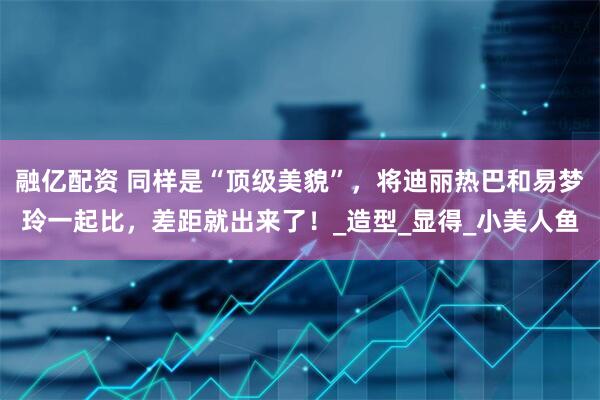 融亿配资 同样是“顶级美貌”,将迪丽热巴和易梦玲一起比,差距就出来了!_造型_显得_小美人鱼