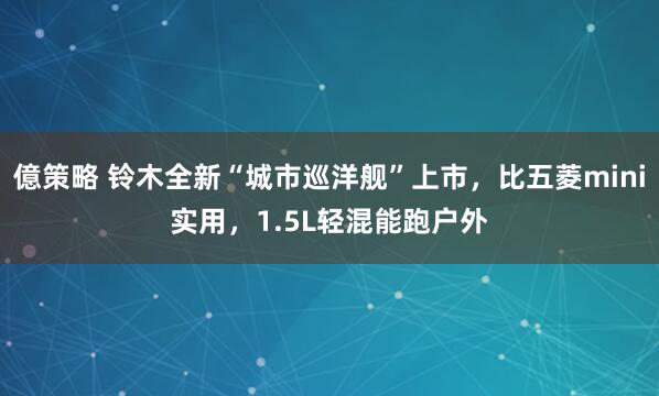 億策略 铃木全新“城市巡洋舰”上市，比五菱mini实用，1.5L轻混能跑户外