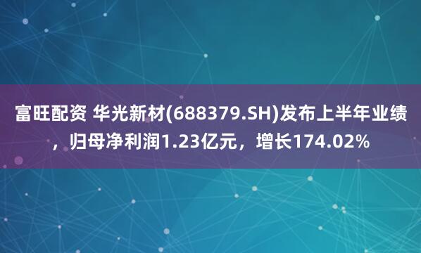 富旺配资 华光新材(688379.SH)发布上半年业绩，归母净利润1.23亿元，增长174.02%