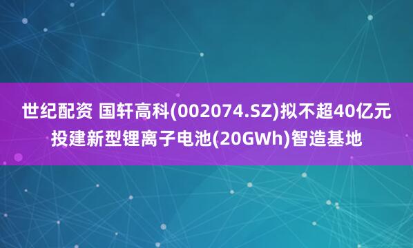 世纪配资 国轩高科(002074.SZ)拟不超40亿元投建新型锂离子电池(20GWh)智造基地