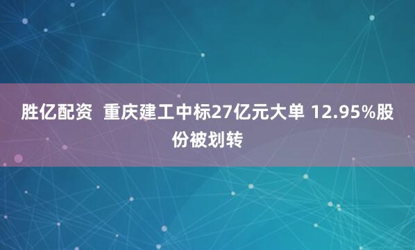 胜亿配资  重庆建工中标27亿元大单 12.95%股份被划转