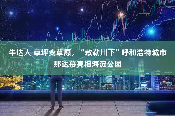 牛达人 草坪变草原，“敕勒川下”呼和浩特城市那达慕亮相海淀公园