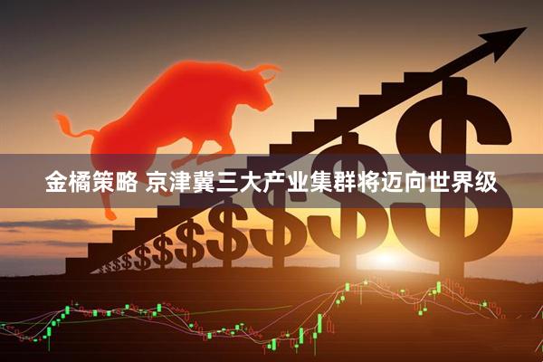 金橘策略 京津冀三大产业集群将迈向世界级